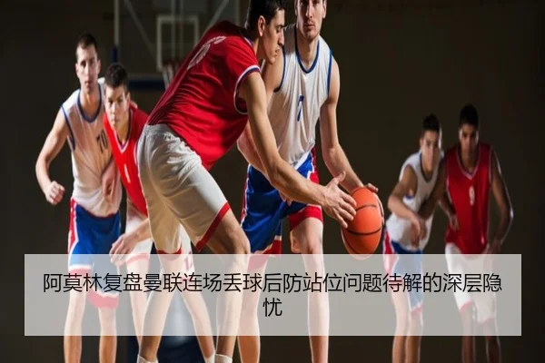 阿莫林复盘曼联连场丢球后防站位问题待解的深层隐忧