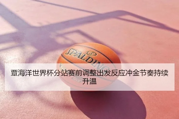覃海洋世界杯分站赛前调整出发反应冲金节奏持续升温